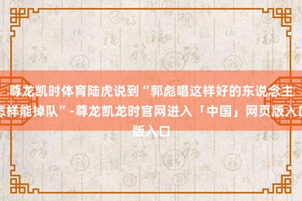 尊龙凯时体育陆虎说到“郭彪唱这样好的东说念主怎样能掉队”-尊龙凯龙时官网进入「中国」网页版入口