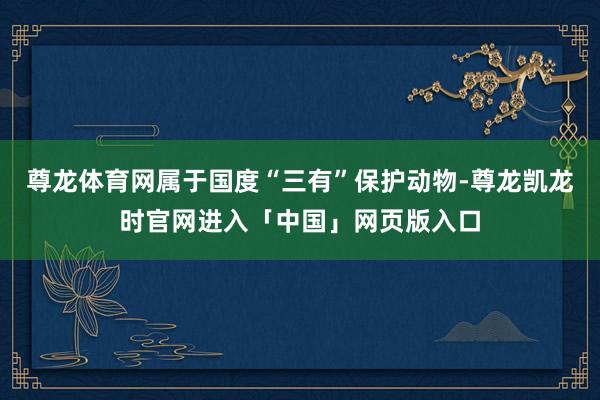 尊龙体育网属于国度“三有”保护动物-尊龙凯龙时官网进入「中国」网页版入口