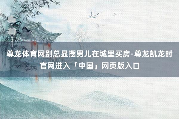 尊龙体育网别总显摆男儿在城里买房-尊龙凯龙时官网进入「中国」网页版入口