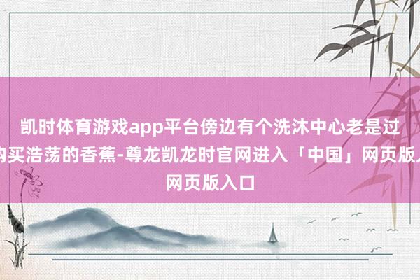 凯时体育游戏app平台傍边有个洗沐中心老是过来购买浩荡的香蕉-尊龙凯龙时官网进入「中国」网页版入口