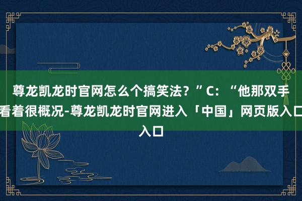 尊龙凯龙时官网怎么个搞笑法？”C：“他那双手看着很概况-尊龙凯龙时官网进入「中国」网页版入口