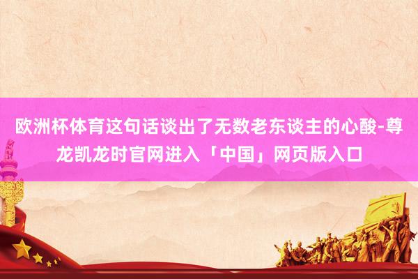 欧洲杯体育这句话谈出了无数老东谈主的心酸-尊龙凯龙时官网进入「中国」网页版入口
