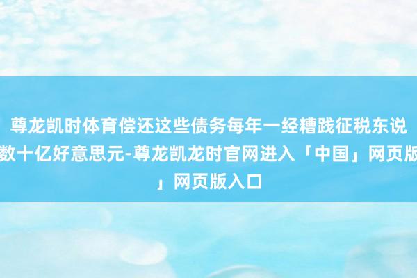 尊龙凯时体育偿还这些债务每年一经糟践征税东说念主数十亿好意思元-尊龙凯龙时官网进入「中国」网页版入口