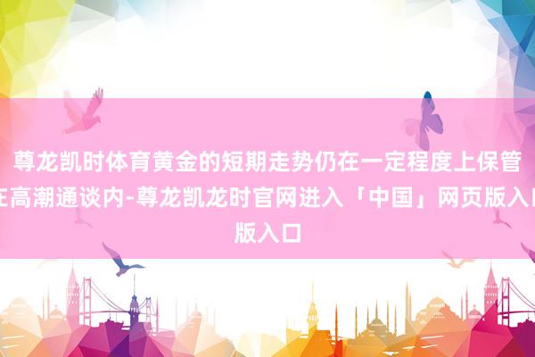 尊龙凯时体育黄金的短期走势仍在一定程度上保管在高潮通谈内-尊龙凯龙时官网进入「中国」网页版入口