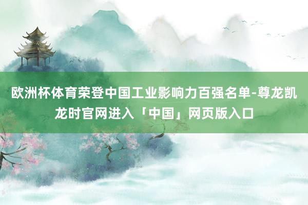 欧洲杯体育荣登中国工业影响力百强名单-尊龙凯龙时官网进入「中国」网页版入口