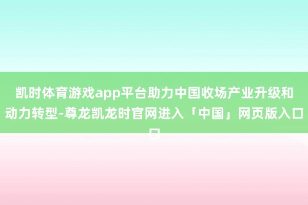 凯时体育游戏app平台助力中国收场产业升级和动力转型-尊龙凯龙时官网进入「中国」网页版入口