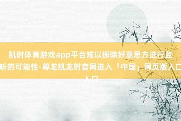 凯时体育游戏app平台难以摒除好意思方进行监听的可能性-尊龙凯龙时官网进入「中国」网页版入口