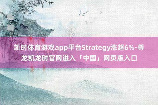 凯时体育游戏app平台Strategy涨超6%-尊龙凯龙时官网进入「中国」网页版入口
