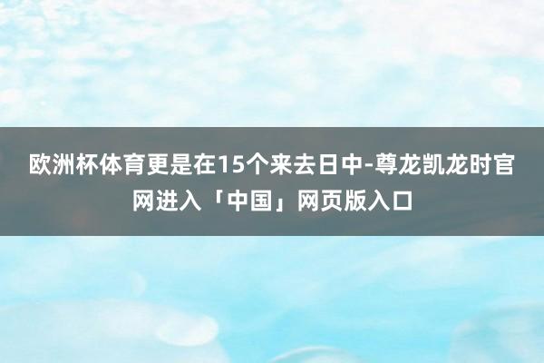 欧洲杯体育更是在15个来去日中-尊龙凯龙时官网进入「中国」网页版入口