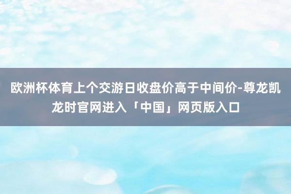 欧洲杯体育上个交游日收盘价高于中间价-尊龙凯龙时官网进入「中国」网页版入口