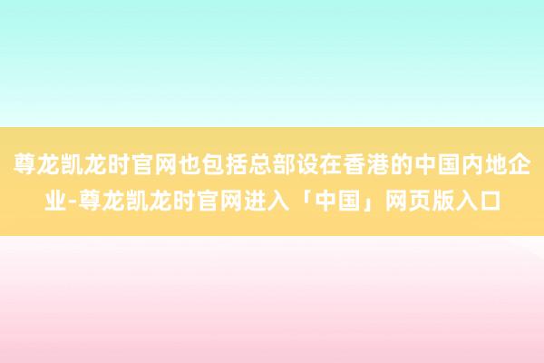 尊龙凯龙时官网也包括总部设在香港的中国内地企业-尊龙凯龙时官网进入「中国」网页版入口