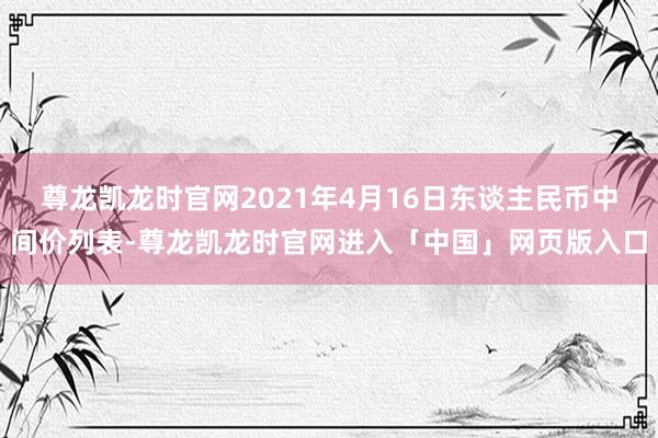 尊龙凯龙时官网2021年4月16日东谈主民币中间价列表-尊龙凯龙时官网进入「中国」网页版入口