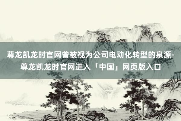 尊龙凯龙时官网曾被视为公司电动化转型的泉源-尊龙凯龙时官网进入「中国」网页版入口