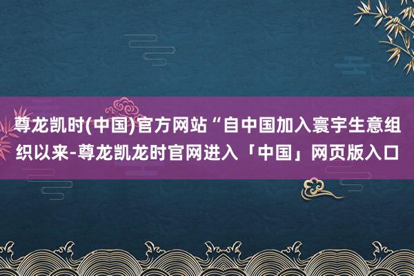 尊龙凯时(中国)官方网站“自中国加入寰宇生意组织以来-尊龙凯龙时官网进入「中国」网页版入口