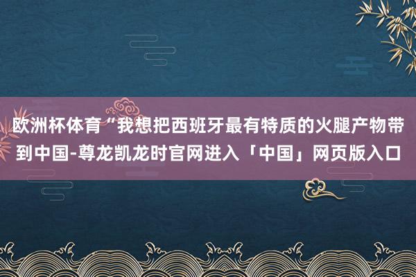 欧洲杯体育“我想把西班牙最有特质的火腿产物带到中国-尊龙凯龙时官网进入「中国」网页版入口
