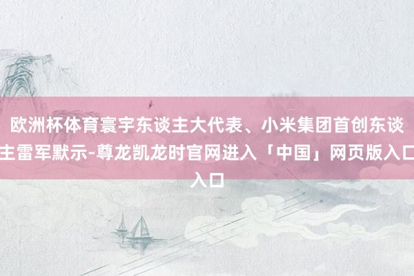 欧洲杯体育寰宇东谈主大代表、小米集团首创东谈主雷军默示-尊龙凯龙时官网进入「中国」网页版入口