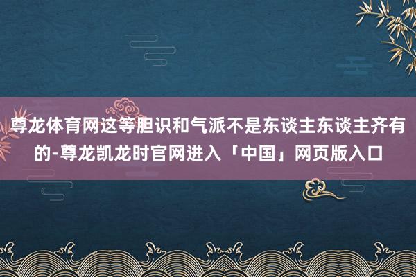 尊龙体育网这等胆识和气派不是东谈主东谈主齐有的-尊龙凯龙时官网进入「中国」网页版入口