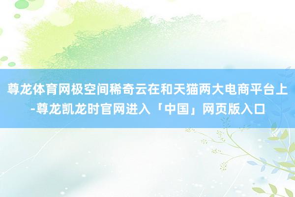 尊龙体育网极空间稀奇云在和天猫两大电商平台上-尊龙凯龙时官网进入「中国」网页版入口