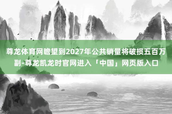 尊龙体育网瞻望到2027年公共销量将破损五百万副-尊龙凯龙时官网进入「中国」网页版入口
