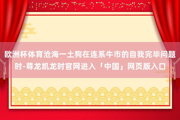 欧洲杯体育沧海一土狗在连系牛市的自我完毕问题时-尊龙凯龙时官网进入「中国」网页版入口
