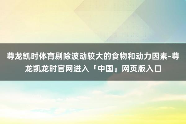 尊龙凯时体育剔除波动较大的食物和动力因素-尊龙凯龙时官网进入「中国」网页版入口