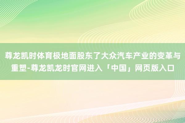尊龙凯时体育极地面股东了大众汽车产业的变革与重塑-尊龙凯龙时官网进入「中国」网页版入口