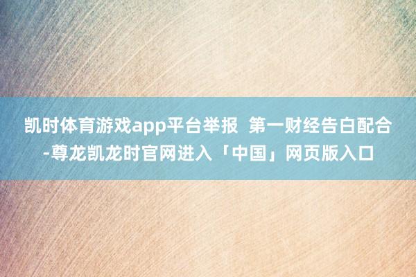 凯时体育游戏app平台举报  第一财经告白配合-尊龙凯龙时官网进入「中国」网页版入口