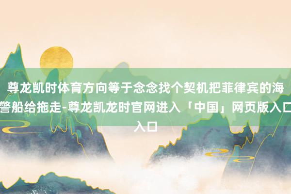 尊龙凯时体育方向等于念念找个契机把菲律宾的海警船给拖走-尊龙凯龙时官网进入「中国」网页版入口