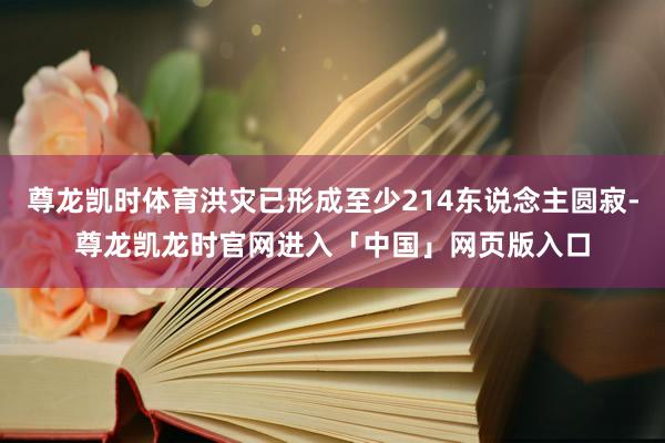 尊龙凯时体育洪灾已形成至少214东说念主圆寂-尊龙凯龙时官网进入「中国」网页版入口