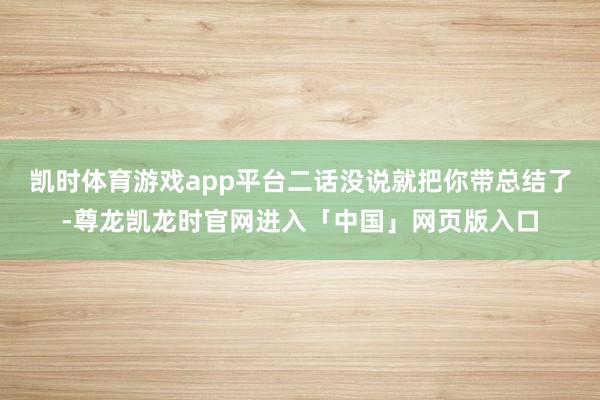 凯时体育游戏app平台二话没说就把你带总结了-尊龙凯龙时官网进入「中国」网页版入口