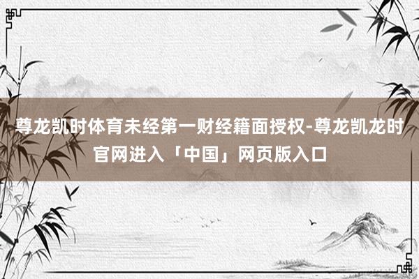 尊龙凯时体育未经第一财经籍面授权-尊龙凯龙时官网进入「中国」网页版入口