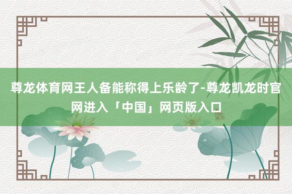 尊龙体育网王人备能称得上乐龄了-尊龙凯龙时官网进入「中国」网页版入口