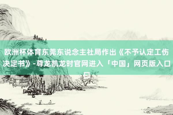 欧洲杯体育东莞东说念主社局作出《不予认定工伤决定书》-尊龙凯龙时官网进入「中国」网页版入口