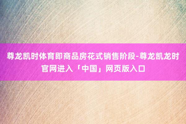 尊龙凯时体育即商品房花式销售阶段-尊龙凯龙时官网进入「中国」网页版入口