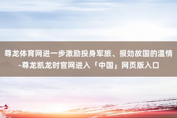 尊龙体育网进一步激励投身军旅、报効故国的温情-尊龙凯龙时官网进入「中国」网页版入口