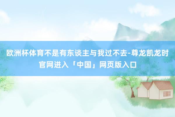 欧洲杯体育不是有东谈主与我过不去-尊龙凯龙时官网进入「中国」网页版入口