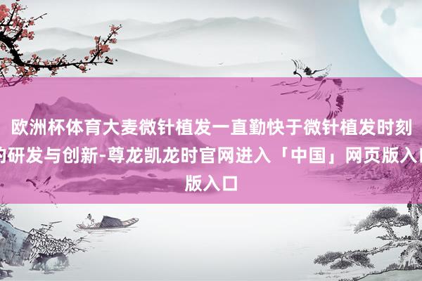 欧洲杯体育大麦微针植发一直勤快于微针植发时刻的研发与创新-尊龙凯龙时官网进入「中国」网页版入口