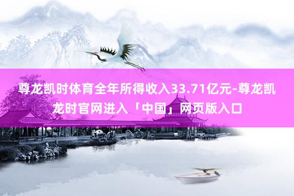 尊龙凯时体育全年所得收入33.71亿元-尊龙凯龙时官网进入「中国」网页版入口