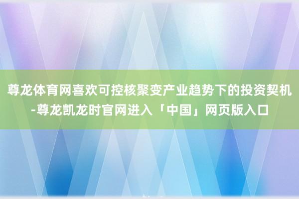 尊龙体育网喜欢可控核聚变产业趋势下的投资契机-尊龙凯龙时官网进入「中国」网页版入口