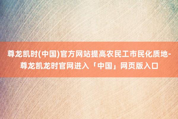 尊龙凯时(中国)官方网站提高农民工市民化质地-尊龙凯龙时官网进入「中国」网页版入口