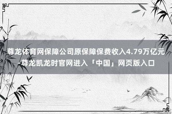 尊龙体育网保障公司原保障保费收入4.79万亿元-尊龙凯龙时官网进入「中国」网页版入口