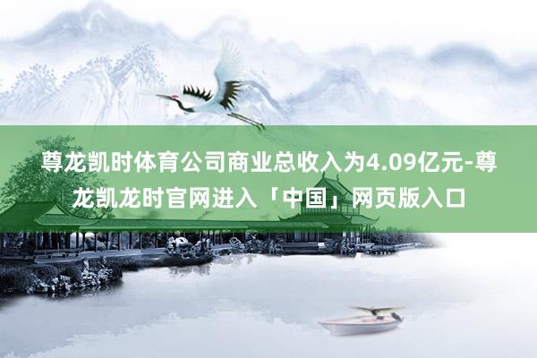 尊龙凯时体育　　公司商业总收入为4.09亿元-尊龙凯龙时官网进入「中国」网页版入口