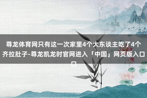 尊龙体育网只有这一次家里4个大东谈主吃了4个齐拉肚子-尊龙凯龙时官网进入「中国」网页版入口