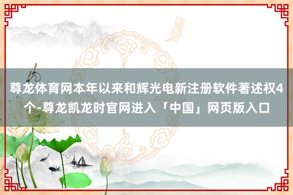 尊龙体育网本年以来和辉光电新注册软件著述权4个-尊龙凯龙时官网进入「中国」网页版入口