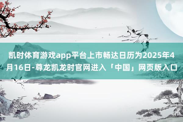 凯时体育游戏app平台上市畅达日历为2025年4月16日-尊龙凯龙时官网进入「中国」网页版入口