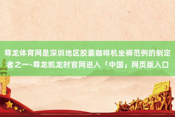 尊龙体育网是深圳地区胶囊咖啡机坐褥范例的制定者之一-尊龙凯龙时官网进入「中国」网页版入口
