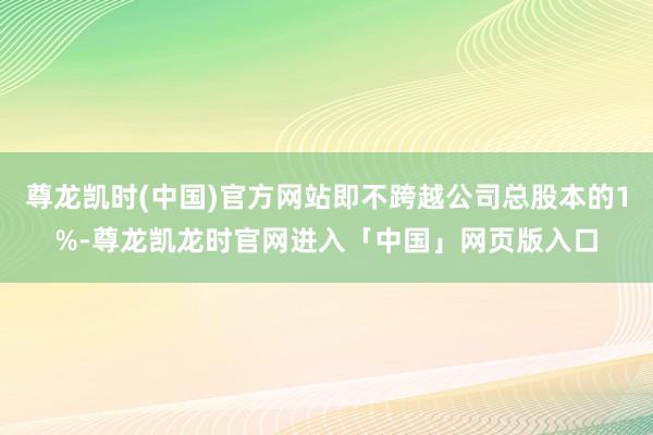 尊龙凯时(中国)官方网站即不跨越公司总股本的1%-尊龙凯龙时官网进入「中国」网页版入口