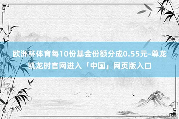 欧洲杯体育每10份基金份额分成0.55元-尊龙凯龙时官网进入「中国」网页版入口