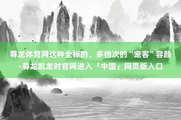 尊龙体育网　　这种全标的、多档次的“宠客”容颜-尊龙凯龙时官网进入「中国」网页版入口