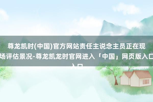 尊龙凯时(中国)官方网站责任主说念主员正在现场评估景况-尊龙凯龙时官网进入「中国」网页版入口